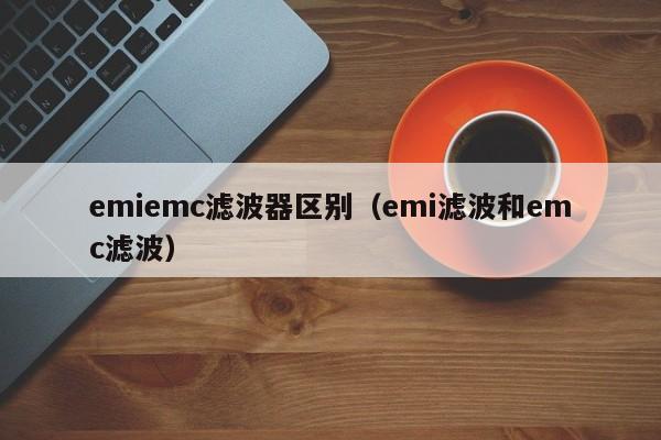 emiemc滤波器区别（emi滤波和emc滤波）-第1张图片-bevictor伟德-首页